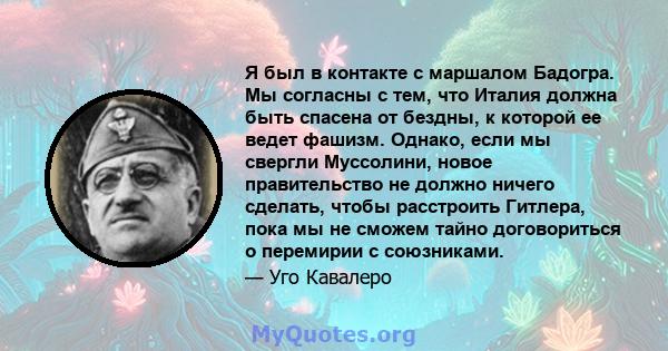 Я был в контакте с маршалом Бадогра. Мы согласны с тем, что Италия должна быть спасена от бездны, к которой ее ведет фашизм. Однако, если мы свергли Муссолини, новое правительство не должно ничего сделать, чтобы