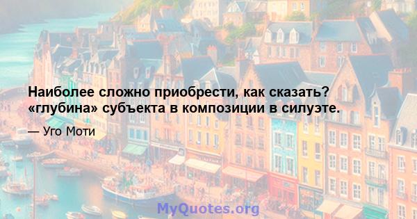 Наиболее сложно приобрести, как сказать? «глубина» субъекта в композиции в силуэте.