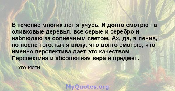 В течение многих лет я учусь. Я долго смотрю на оливковые деревья, все серые и серебро и наблюдаю за солнечным светом. Ах, да, я ленив, но после того, как я вижу, что долго смотрю, что именно перспектива дает это