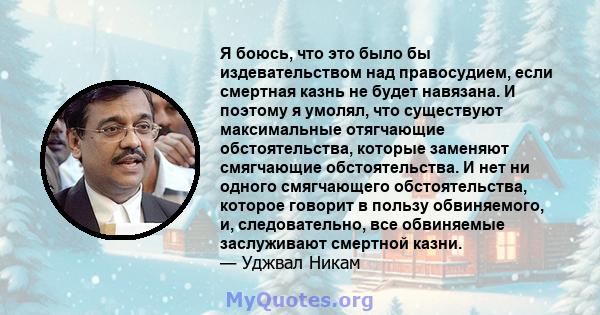 Я боюсь, что это было бы издевательством над правосудием, если смертная казнь не будет навязана. И поэтому я умолял, что существуют максимальные отягчающие обстоятельства, которые заменяют смягчающие обстоятельства. И