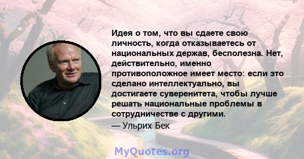 Идея о том, что вы сдаете свою личность, когда отказываетесь от национальных держав, бесполезна. Нет, действительно, именно противоположное имеет место: если это сделано интеллектуально, вы достигаете суверенитета,