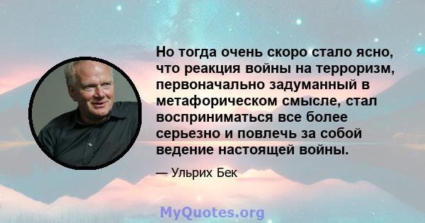 Но тогда очень скоро стало ясно, что реакция войны на терроризм, первоначально задуманный в метафорическом смысле, стал восприниматься все более серьезно и повлечь за собой ведение настоящей войны.