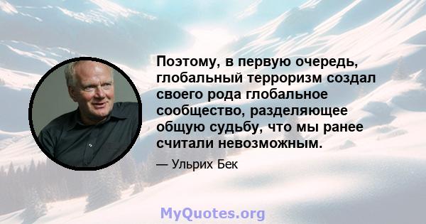 Поэтому, в первую очередь, глобальный терроризм создал своего рода глобальное сообщество, разделяющее общую судьбу, что мы ранее считали невозможным.