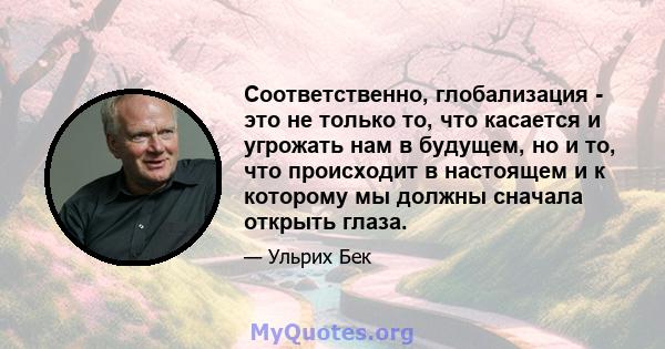 Соответственно, глобализация - это не только то, что касается и угрожать нам в будущем, но и то, что происходит в настоящем и к которому мы должны сначала открыть глаза.