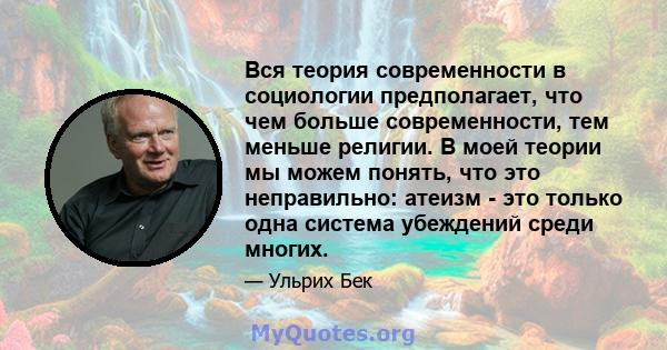 Вся теория современности в социологии предполагает, что чем больше современности, тем меньше религии. В моей теории мы можем понять, что это неправильно: атеизм - это только одна система убеждений среди многих.