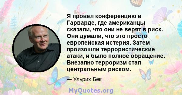 Я провел конференцию в Гарварде, где американцы сказали, что они не верят в риск. Они думали, что это просто европейская истерия. Затем произошли террористические атаки, и было полное обращение. Внезапно терроризм стал