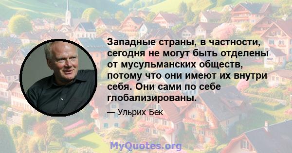 Западные страны, в частности, сегодня не могут быть отделены от мусульманских обществ, потому что они имеют их внутри себя. Они сами по себе глобализированы.