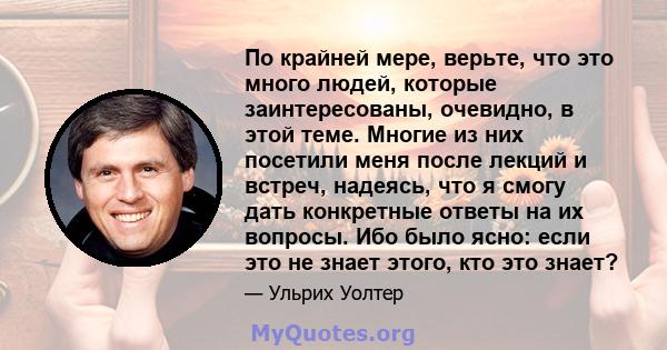 По крайней мере, верьте, что это много людей, которые заинтересованы, очевидно, в этой теме. Многие из них посетили меня после лекций и встреч, надеясь, что я смогу дать конкретные ответы на их вопросы. Ибо было ясно: