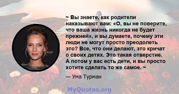 ~ Вы знаете, как родители наказывают вам: «О, вы не поверите, что ваша жизнь никогда не будет прежней», и вы думаете, почему эти люди не могут просто преодолеть это? Все, что они делают, это кричат ​​о своих детях. Это