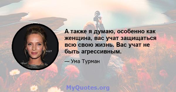 А также я думаю, особенно как женщина, вас учат защищаться всю свою жизнь. Вас учат не быть агрессивным.