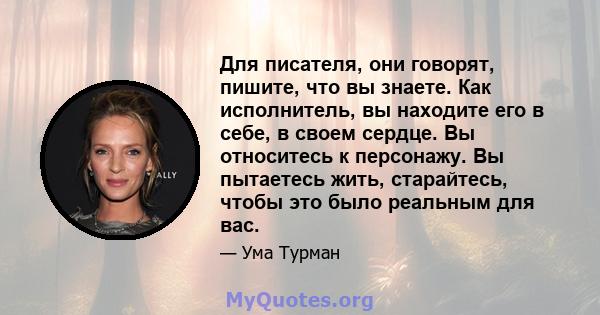 Для писателя, они говорят, пишите, что вы знаете. Как исполнитель, вы находите его в себе, в своем сердце. Вы относитесь к персонажу. Вы пытаетесь жить, старайтесь, чтобы это было реальным для вас.