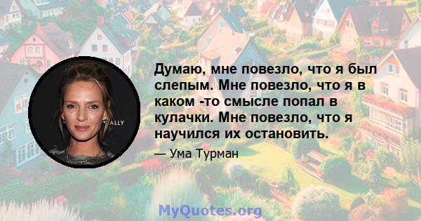 Думаю, мне повезло, что я был слепым. Мне повезло, что я в каком -то смысле попал в кулачки. Мне повезло, что я научился их остановить.