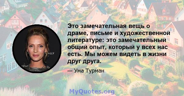 Это замечательная вещь о драме, письме и художественной литературе: это замечательный общий опыт, который у всех нас есть. Мы можем видеть в жизни друг друга.