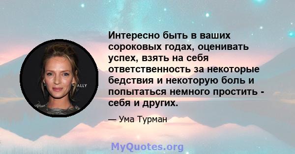 Интересно быть в ваших сороковых годах, оценивать успех, взять на себя ответственность за некоторые бедствия и некоторую боль и попытаться немного простить - себя и других.