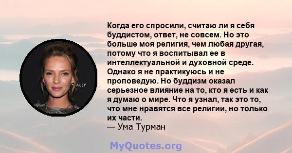 Когда его спросили, считаю ли я себя буддистом, ответ, не совсем. Но это больше моя религия, чем любая другая, потому что я воспитывал ее в интеллектуальной и духовной среде. Однако я не практикуюсь и не проповедую. Но