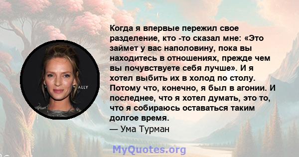 Когда я впервые пережил свое разделение, кто -то сказал мне: «Это займет у вас наполовину, пока вы находитесь в отношениях, прежде чем вы почувствуете себя лучше». И я хотел выбить их в холод по столу. Потому что,