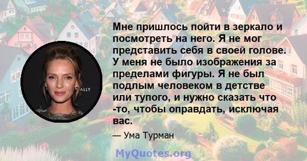 Мне пришлось пойти в зеркало и посмотреть на него. Я не мог представить себя в своей голове. У меня не было изображения за пределами фигуры. Я не был подлым человеком в детстве или тупого, и нужно сказать что -то, чтобы 