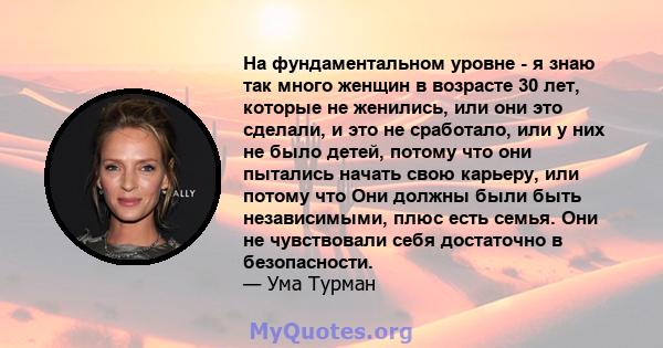 На фундаментальном уровне - я знаю так много женщин в возрасте 30 лет, которые не женились, или они это сделали, и это не сработало, или у них не было детей, потому что они пытались начать свою карьеру, или потому что