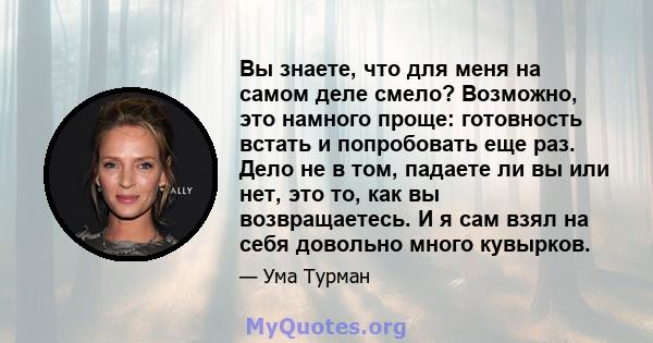 Вы знаете, что для меня на самом деле смело? Возможно, это намного проще: готовность встать и попробовать еще раз. Дело не в том, падаете ли вы или нет, это то, как вы возвращаетесь. И я сам взял на себя довольно много