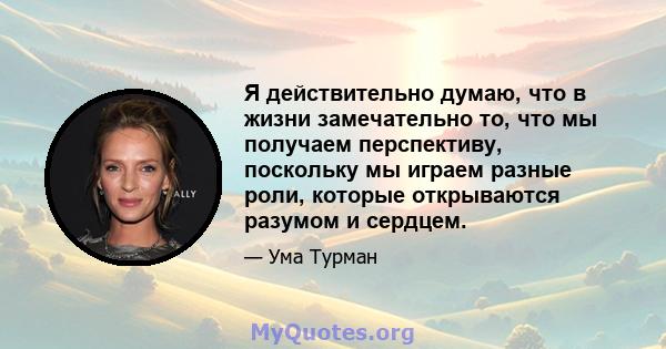 Я действительно думаю, что в жизни замечательно то, что мы получаем перспективу, поскольку мы играем разные роли, которые открываются разумом и сердцем.