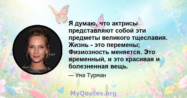 Я думаю, что актрисы представляют собой эти предметы великого тщеславия. Жизнь - это перемены; Физиозность меняется. Это временный, и это красивая и болезненная вещь.