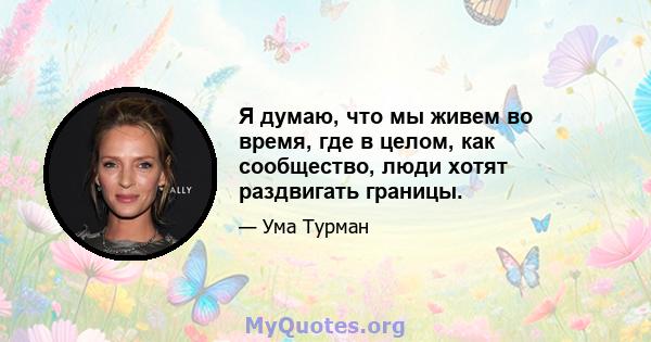 Я думаю, что мы живем во время, где в целом, как сообщество, люди хотят раздвигать границы.