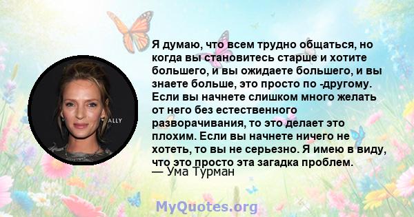 Я думаю, что всем трудно общаться, но когда вы становитесь старше и хотите большего, и вы ожидаете большего, и вы знаете больше, это просто по -другому. Если вы начнете слишком много желать от него без естественного