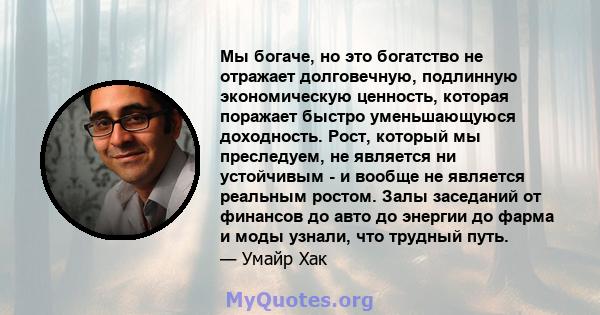 Мы богаче, но это богатство не отражает долговечную, подлинную экономическую ценность, которая поражает быстро уменьшающуюся доходность. Рост, который мы преследуем, не является ни устойчивым - и вообще не является