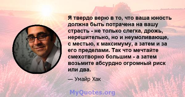 Я твердо верю в то, что ваша юность должна быть потрачена на вашу страсть - не только слегка, дрожь, нерешительно, но и неумоливающе, с местью, к максимуму, а затем и за его пределами. Так что мечтайте смехотворно