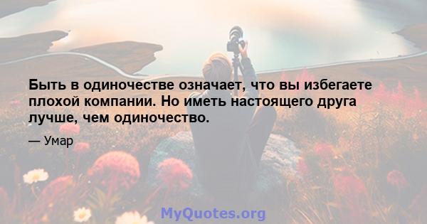 Быть в одиночестве означает, что вы избегаете плохой компании. Но иметь настоящего друга лучше, чем одиночество.