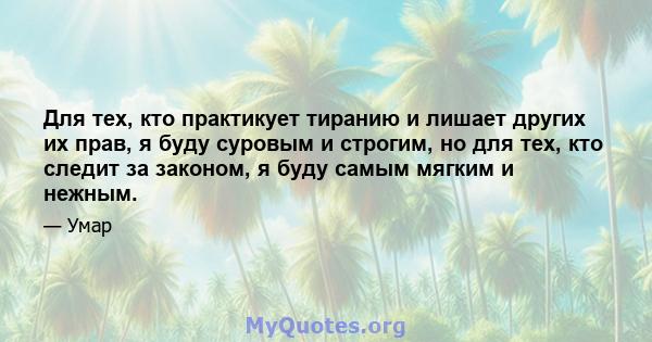 Для тех, кто практикует тиранию и лишает других их прав, я буду суровым и строгим, но для тех, кто следит за законом, я буду самым мягким и нежным.