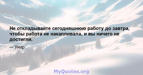 Не откладывайте сегодняшнюю работу до завтра, чтобы работа не накапливала, и вы ничего не достигли.