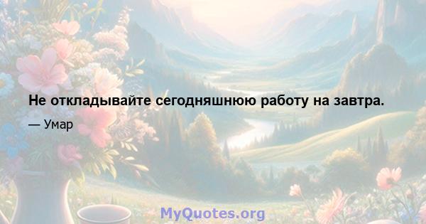 Не откладывайте сегодняшнюю работу на завтра.