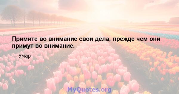 Примите во внимание свои дела, прежде чем они примут во внимание.