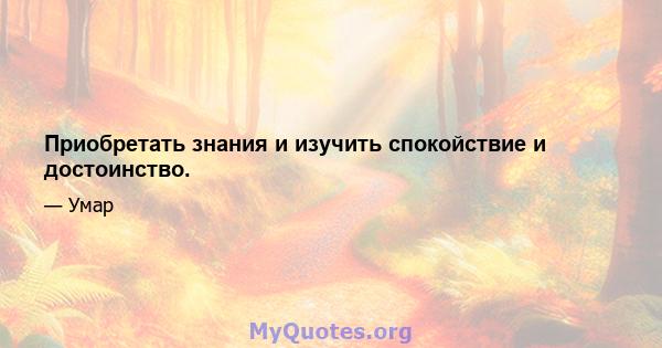 Приобретать знания и изучить спокойствие и достоинство.