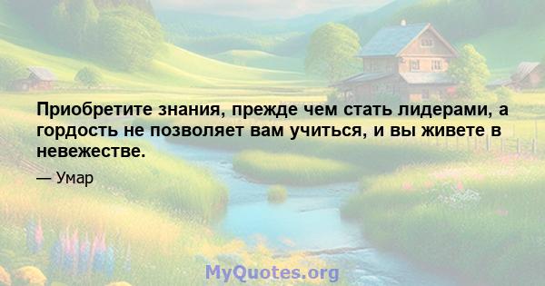 Приобретите знания, прежде чем стать лидерами, а гордость не позволяет вам учиться, и вы живете в невежестве.