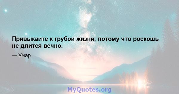 Привыкайте к грубой жизни, потому что роскошь не длится вечно.