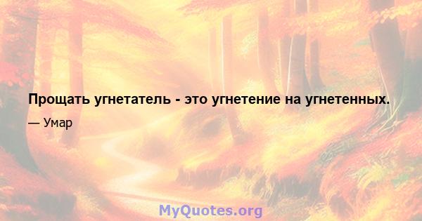 Прощать угнетатель - это угнетение на угнетенных.