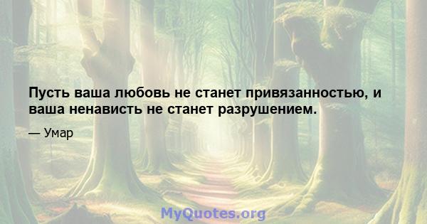 Пусть ваша любовь не станет привязанностью, и ваша ненависть не станет разрушением.