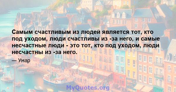 Самым счастливым из людей является тот, кто под уходом, люди счастливы из -за него, и самые несчастные люди - это тот, кто под уходом, люди несчастны из -за него.