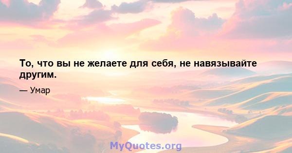 То, что вы не желаете для себя, не навязывайте другим.