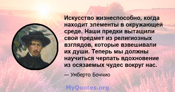 Искусство жизнеспособно, когда находит элементы в окружающей среде. Наши предки вытащили свой предмет из религиозных взглядов, которые взвешивали их души. Теперь мы должны научиться черпать вдохновение из осязаемых