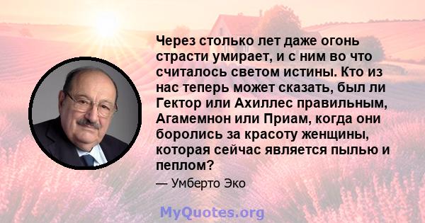 Через столько лет даже огонь страсти умирает, и с ним во что считалось светом истины. Кто из нас теперь может сказать, был ли Гектор или Ахиллес правильным, Агамемнон или Приам, когда они боролись за красоту женщины,