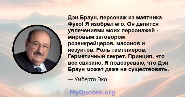 Дэн Браун, персонаж из маятника Фуко! Я изобрел его. Он делится увлечениями моих персонажей - мировым заговором розенкрейцеров, масонов и иезуитов. Роль тамплиеров. Герметичный секрет. Принцип, что все связано. Я