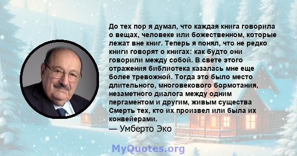 До тех пор я думал, что каждая книга говорила о вещах, человеке или божественном, которые лежат вне книг. Теперь я понял, что не редко книги говорят о книгах: как будто они говорили между собой. В свете этого отражения