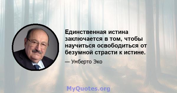 Единственная истина заключается в том, чтобы научиться освободиться от безумной страсти к истине.