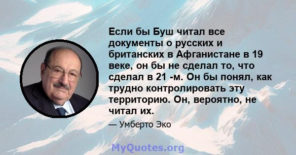 Если бы Буш читал все документы о русских и британских в Афганистане в 19 веке, он бы не сделал то, что сделал в 21 -м. Он бы понял, как трудно контролировать эту территорию. Он, вероятно, не читал их.