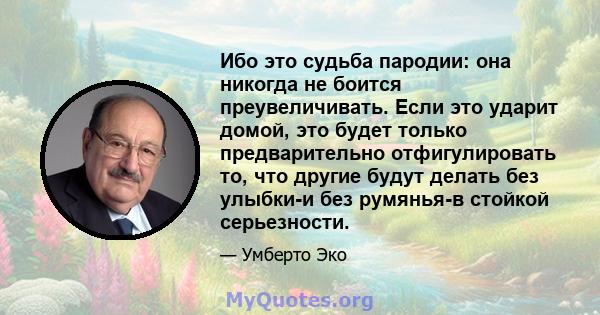 Ибо это судьба пародии: она никогда не боится преувеличивать. Если это ударит домой, это будет только предварительно отфигулировать то, что другие будут делать без улыбки-и без румянья-в стойкой серьезности.