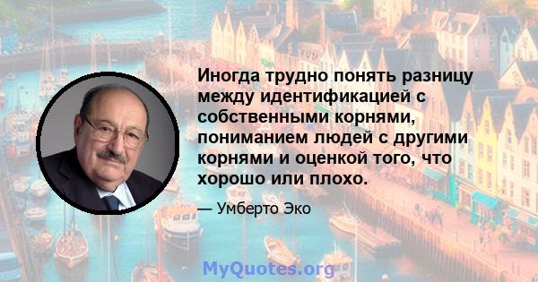 Иногда трудно понять разницу между идентификацией с собственными корнями, пониманием людей с другими корнями и оценкой того, что хорошо или плохо.