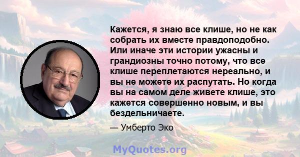 Кажется, я знаю все клише, но не как собрать их вместе правдоподобно. Или иначе эти истории ужасны и грандиозны точно потому, что все клише переплетаются нереально, и вы не можете их распутать. Но когда вы на самом деле 